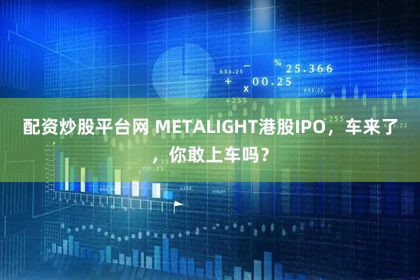 配资炒股平台网 METALIGHT港股IPO，车来了，你敢上车吗？