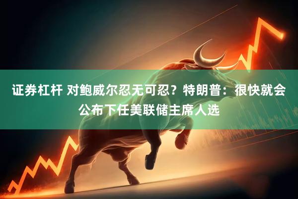 证券杠杆 对鲍威尔忍无可忍？特朗普：很快就会公布下任美联储主席人选