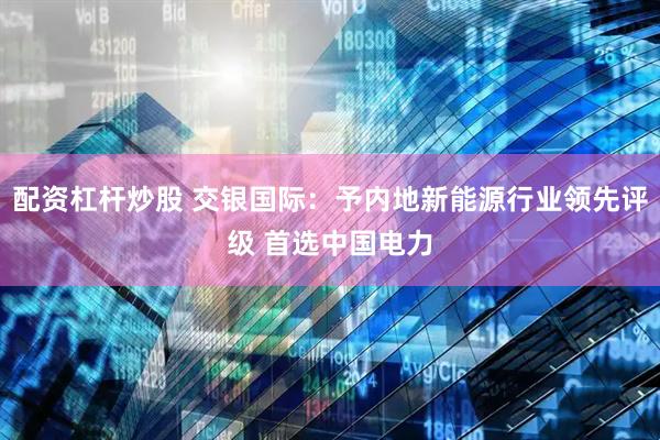 配资杠杆炒股 交银国际：予内地新能源行业领先评级 首选中国电力