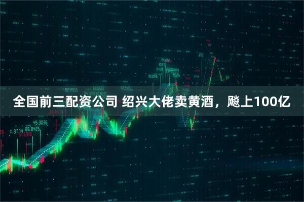 全国前三配资公司 绍兴大佬卖黄酒，飚上100亿