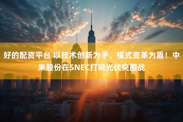 好的配资平台 以技术创新为矛、模式变革为盾！中来股份在SNEC打响光伏突围战