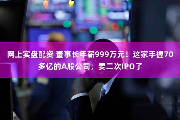 网上实盘配资 董事长年薪999万元！这家手握70多亿的A股公司，要二次IPO了