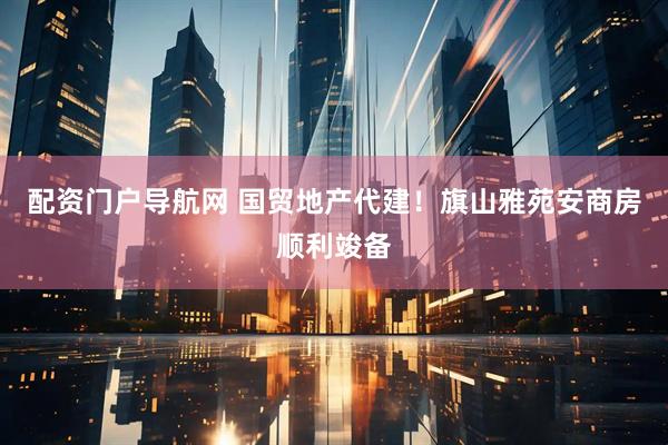 配资门户导航网 国贸地产代建！旗山雅苑安商房顺利竣备