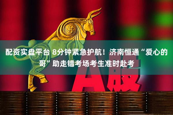 配资实盘平台 8分钟紧急护航！济南恒通“爱心的哥”助走错考场考生准时赴考
