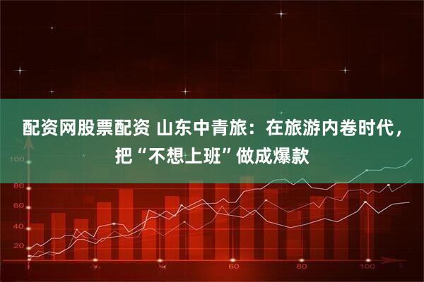 配资网股票配资 山东中青旅：在旅游内卷时代，把“不想上班”做成爆款