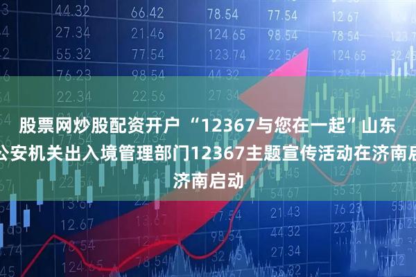 股票网炒股配资开户 “12367与您在一起”山东省公安机关出入境管理部门12367主题宣传活动在济南启动