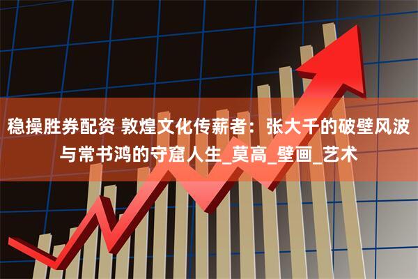 稳操胜券配资 敦煌文化传薪者：张大千的破壁风波与常书鸿的守窟人生_莫高_壁画_艺术