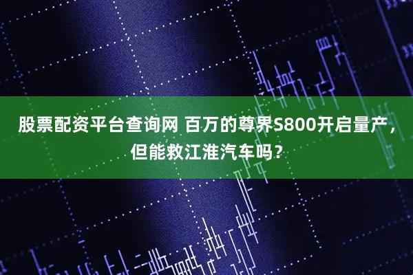 股票配资平台查询网 百万的尊界S800开启量产，但能救江淮汽车吗？