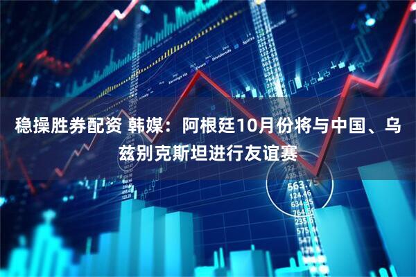 稳操胜券配资 韩媒：阿根廷10月份将与中国、乌兹别克斯坦进行友谊赛