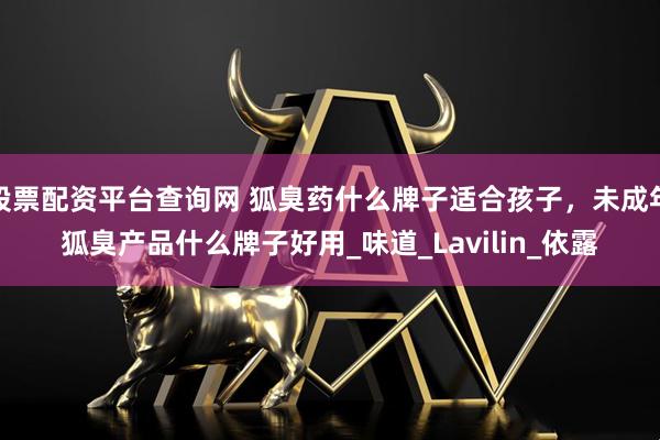 股票配资平台查询网 狐臭药什么牌子适合孩子，未成年狐臭产品什么牌子好用_味道_Lavilin_依露