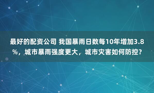 最好的配资公司 我国暴雨日数每10年增加3.8%，城市暴雨强度更大，城市灾害如何防控？