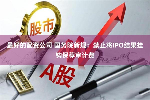 最好的配资公司 国务院新规：禁止将IPO结果挂钩保荐审计费