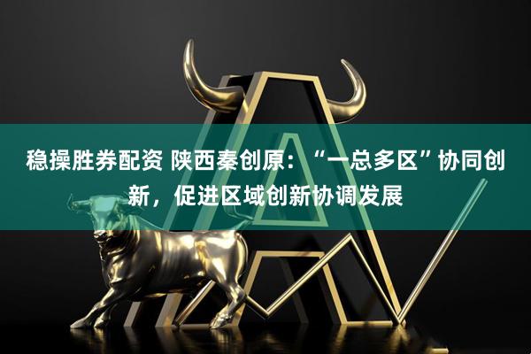 稳操胜券配资 陕西秦创原：“一总多区”协同创新，促进区域创新协调发展