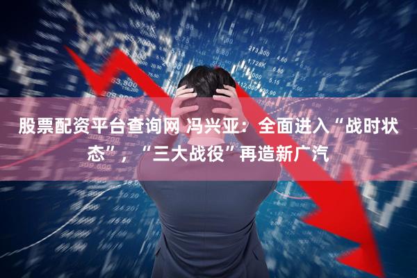 股票配资平台查询网 冯兴亚：全面进入“战时状态”，“三大战役”再造新广汽