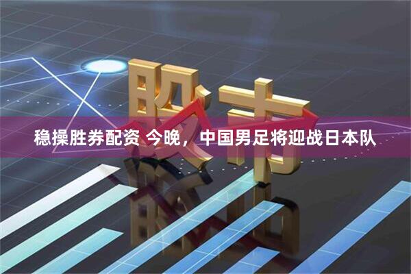 稳操胜券配资 今晚，中国男足将迎战日本队