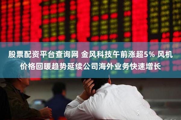 股票配资平台查询网 金风科技午前涨超5% 风机价格回暖趋势延续公司海外业务快速增长