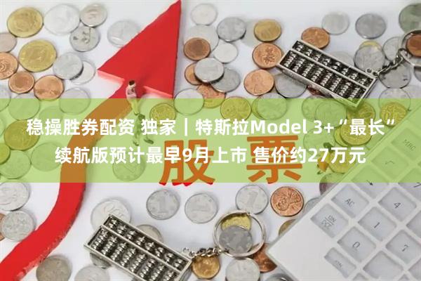 稳操胜券配资 独家｜特斯拉Model 3+“最长”续航版预计最早9月上市 售价约27万元