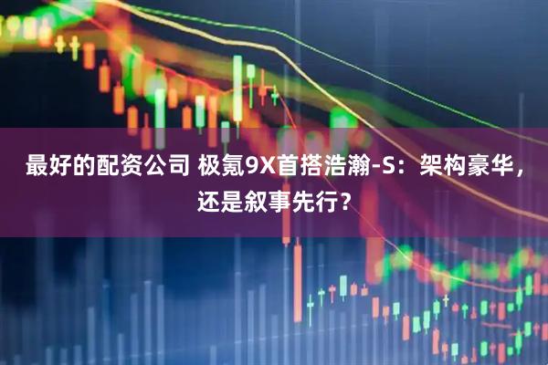 最好的配资公司 极氪9X首搭浩瀚-S：架构豪华，还是叙事先行？