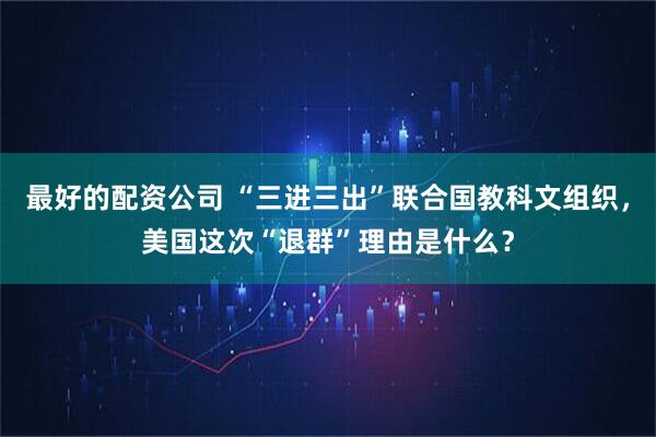 最好的配资公司 “三进三出”联合国教科文组织,美国这次“退群”理由是什么?