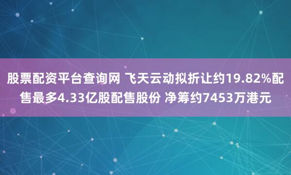 股票配资平台查询网 飞天云动拟折让约19.82%配售最多4.33亿股配售股份 净筹约7453万港元