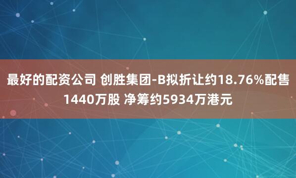 最好的配资公司 创胜集团-B拟折让约18.76%配售1440万股 净筹约5934万港元