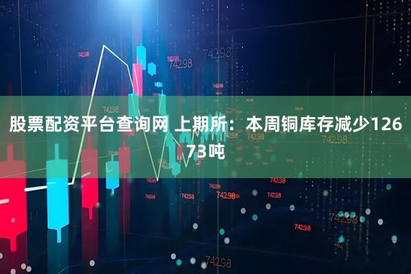 股票配资平台查询网 上期所：本周铜库存减少12673吨