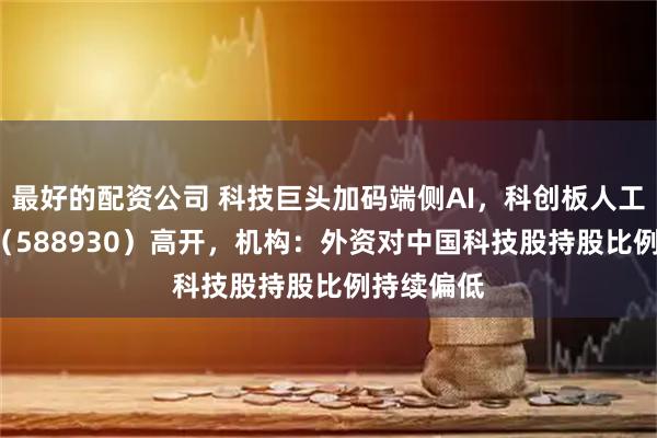 最好的配资公司 科技巨头加码端侧AI，科创板人工智能ETF（588930）高开，机构：外资对中国科技股持股比例持续偏低