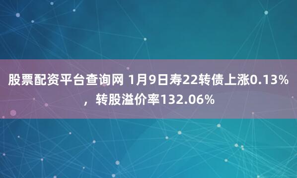 股票配资平台查询网 1月9日寿22转债上涨0.13%，转股溢价率132.06%