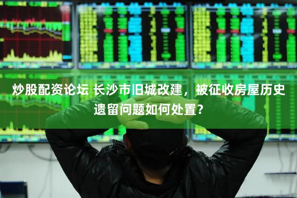 炒股配资论坛 长沙市旧城改建，被征收房屋历史遗留问题如何处置？