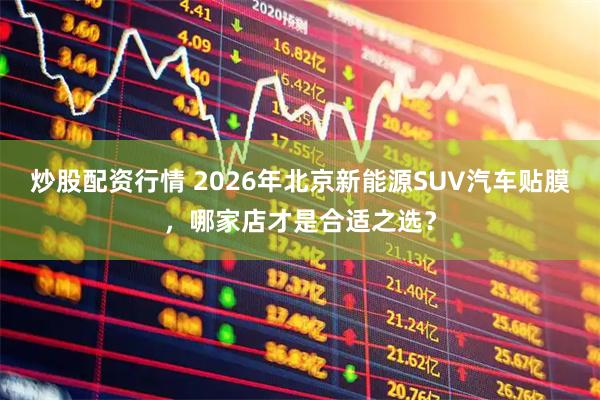 炒股配资行情 2026年北京新能源SUV汽车贴膜，哪家店才是合适之选？