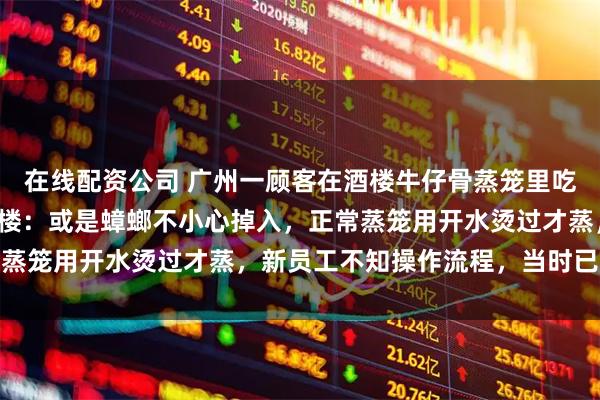 在线配资公司 广州一顾客在酒楼牛仔骨蒸笼里吃出拇指大蟑螂，涉事酒楼：或是蟑螂不小心掉入，正常蒸笼用开水烫过才蒸，新员工不知操作流程，当时已更换
