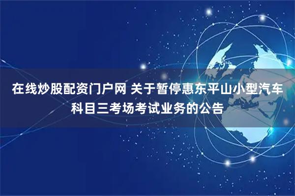 在线炒股配资门户网 关于暂停惠东平山小型汽车科目三考场考试业务的公告