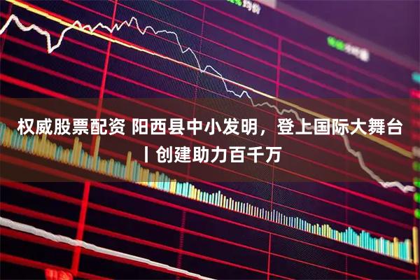 权威股票配资 阳西县中小发明，登上国际大舞台丨创建助力百千万