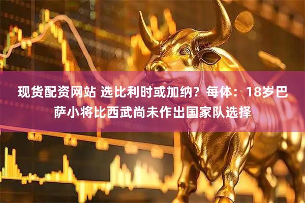现货配资网站 选比利时或加纳？每体：18岁巴萨小将比西武尚未作出国家队选择