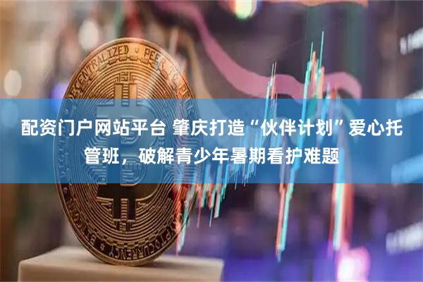 配资门户网站平台 肇庆打造“伙伴计划”爱心托管班，破解青少年暑期看护难题