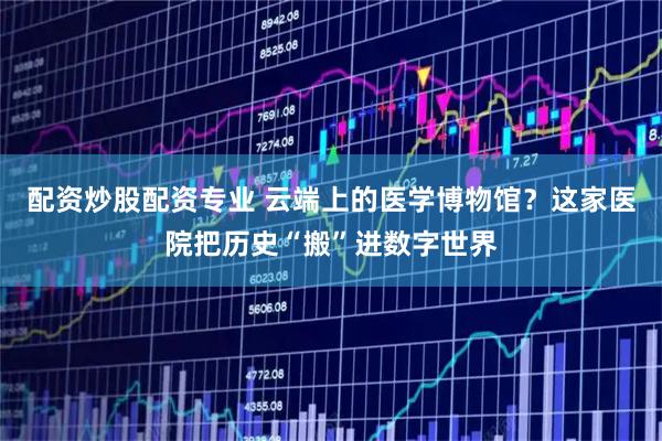 配资炒股配资专业 云端上的医学博物馆？这家医院把历史“搬”进数字世界