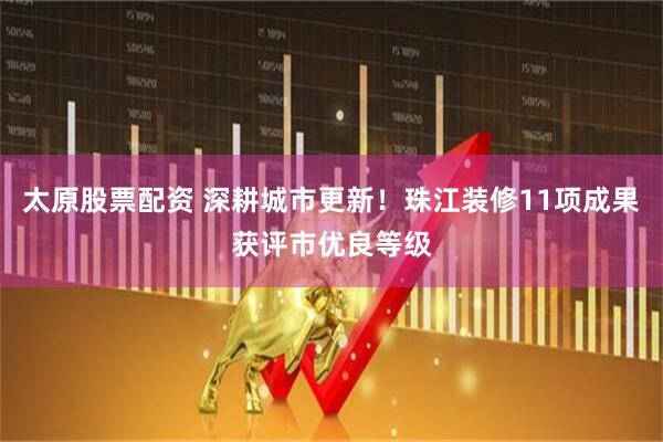 太原股票配资 深耕城市更新！珠江装修11项成果获评市优良等级