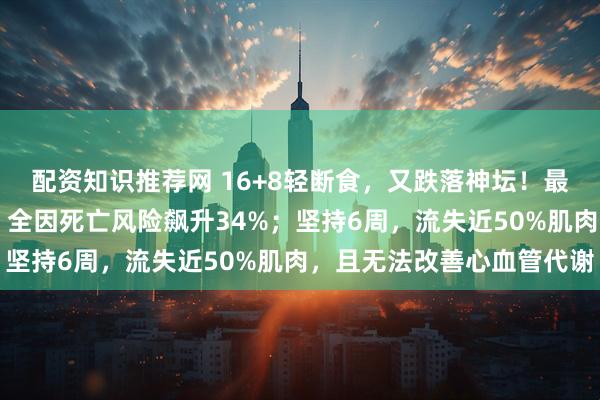 配资知识推荐网 16+8轻断食，又跌落神坛！最新研究：进食≤8小时，全因死亡风险飙升34%；坚持6周，流失近50%肌肉，且无法改善心血管代谢