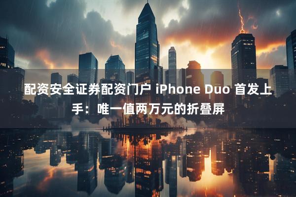 配资安全证券配资门户 iPhone Duo 首发上手：唯一值两万元的折叠屏