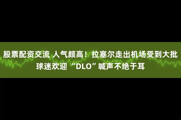 股票配资交流 人气颇高！拉塞尔走出机场受到大批球迷欢迎 “DLO”喊声不绝于耳