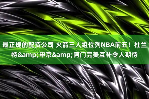 最正规的配资公司 火箭三人组位列NBA前五！杜兰特&申京&阿门完美互补令人期待