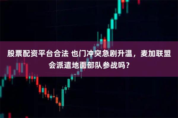 股票配资平台合法 也门冲突急剧升温，麦加联盟会派遣地面部队参战吗？